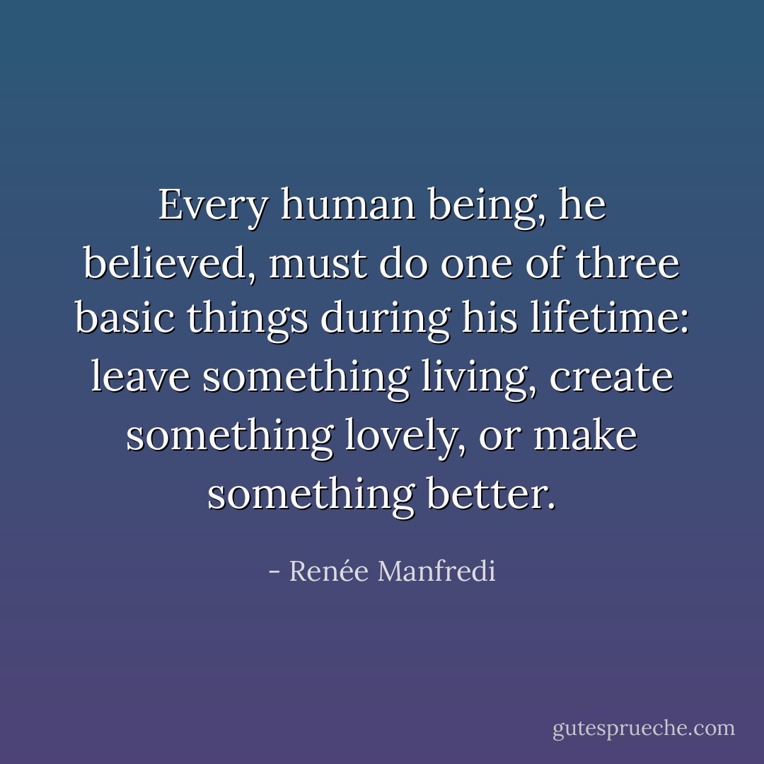 Every human being, he believed, must do one of three basic things during his lifetime: leave something living, create something lovely, or make something better. - Renée Manfredi