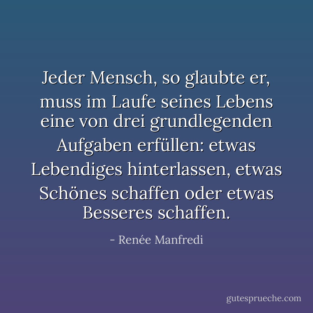 Jeder Mensch, so glaubte er, muss im Laufe seines Lebens eine von drei grundlegenden Aufgaben erfüllen: etwas Lebendiges hinterlassen, etwas Schönes schaffen oder etwas Besseres schaffen. - Renée Manfredi<