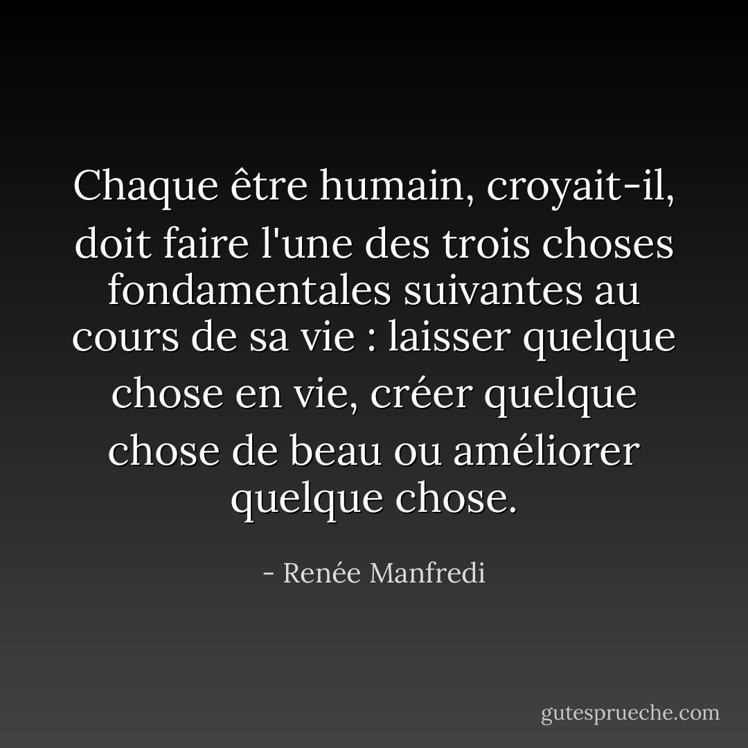 Chaque être humain, croyait-il, doit faire l'une des trois choses fondamentales suivantes au cours de sa vie : laisser quelque chose en vie, créer quelque chose de beau ou améliorer quelque chose. - Renée Manfredi