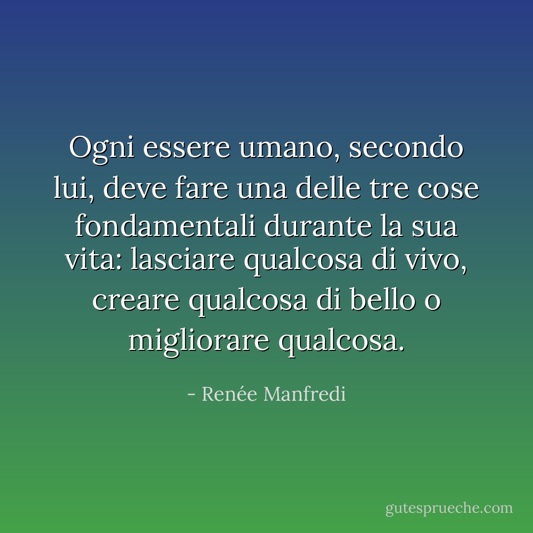 Ogni essere umano, secondo lui, deve fare una delle tre cose fondamentali durante la sua vita: lasciare qualcosa di vivo, creare qualcosa di bello o migliorare qualcosa. - Renée Manfredi