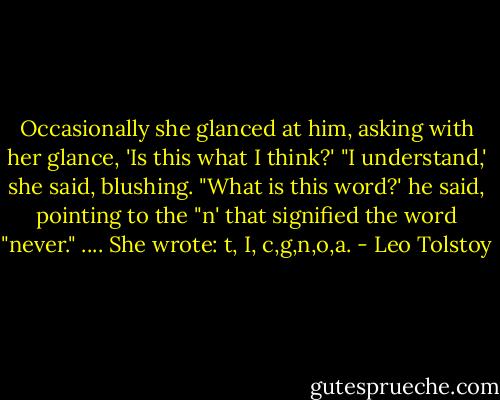 Occasionally she glanced at him, asking with her glance, 'Is this what I think?' "I understand,' she said, blushing. "What is this word?' he said, pointing to the "n' that signified the word "never." .... She wrote: t, I, c,g,n,o,a. - Leo Tolstoy
