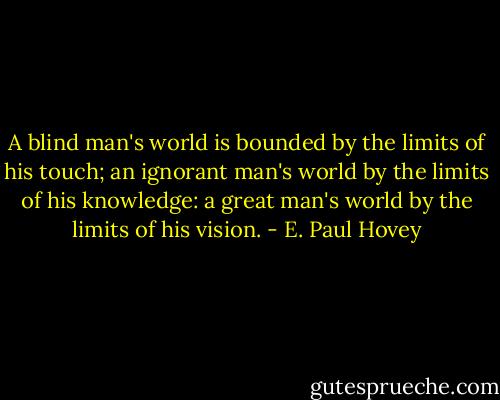 A blind man's world is bounded by the limits of his touch; an ignorant man's world by the limits of his knowledge: a great man's world by the limits of his vision. - E. Paul Hovey