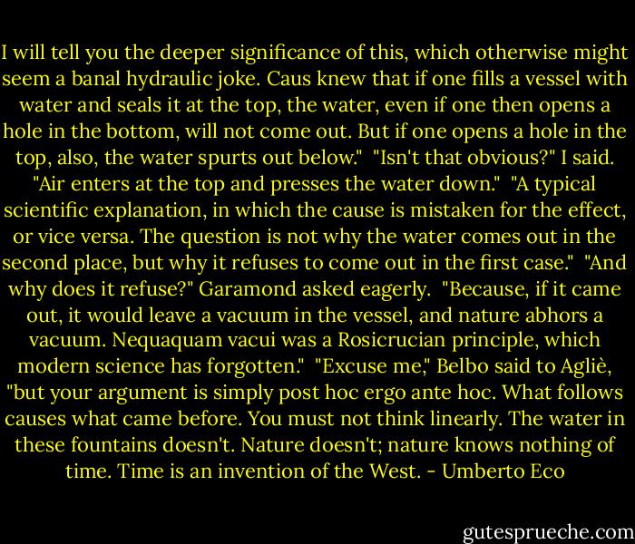 I will tell you the deeper significance of this, which otherwise might seem a banal hydraulic joke. Caus knew that if one fills a vessel with water and seals it at the top, the water, even if one then opens a hole in the bottom, will not come out. But if one opens a hole in the top, also, the water spurts out below."<br /> "Isn't that obvious?" I said. "Air enters at the top and presses the water down."<br /> "A typical scientific explanation, in which the cause is mistaken for the effect, or vice versa. The question is not why the water comes out in the second place, but why it refuses to come out in the first case."<br /> "And why does it refuse?" Garamond asked eagerly.<br /> "Because, if it came out, it would leave a vacuum in the vessel, and nature abhors a vacuum. Nequaquam vacui was a Rosicrucian principle, which modern science has forgotten."<br /> "Excuse me," Belbo said to Agliè, "but your argument is simply post hoc ergo ante hoc. What follows causes what came before.<br />You must not think linearly. The water in these fountains doesn't. Nature doesn't; nature knows nothing of time. Time is an invention of the West. - Umberto Eco