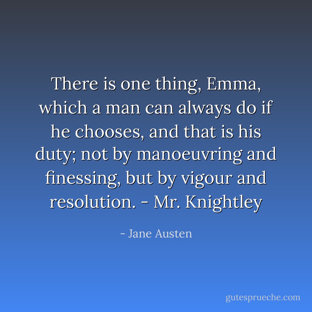 There is one thing, Emma, which a man can always do if he chooses, and that is his duty; not by manoeuvring and finessing, but by vigour and resolution. - Mr. Knightley - Jane Austen