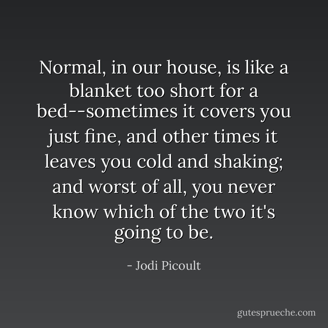Normal, in our house, is like a blanket too short for a bed--sometimes it covers you just fine, and other times it leaves you cold and shaking; and worst of all, you never know which of the two it's going to be. - Jodi Picoult