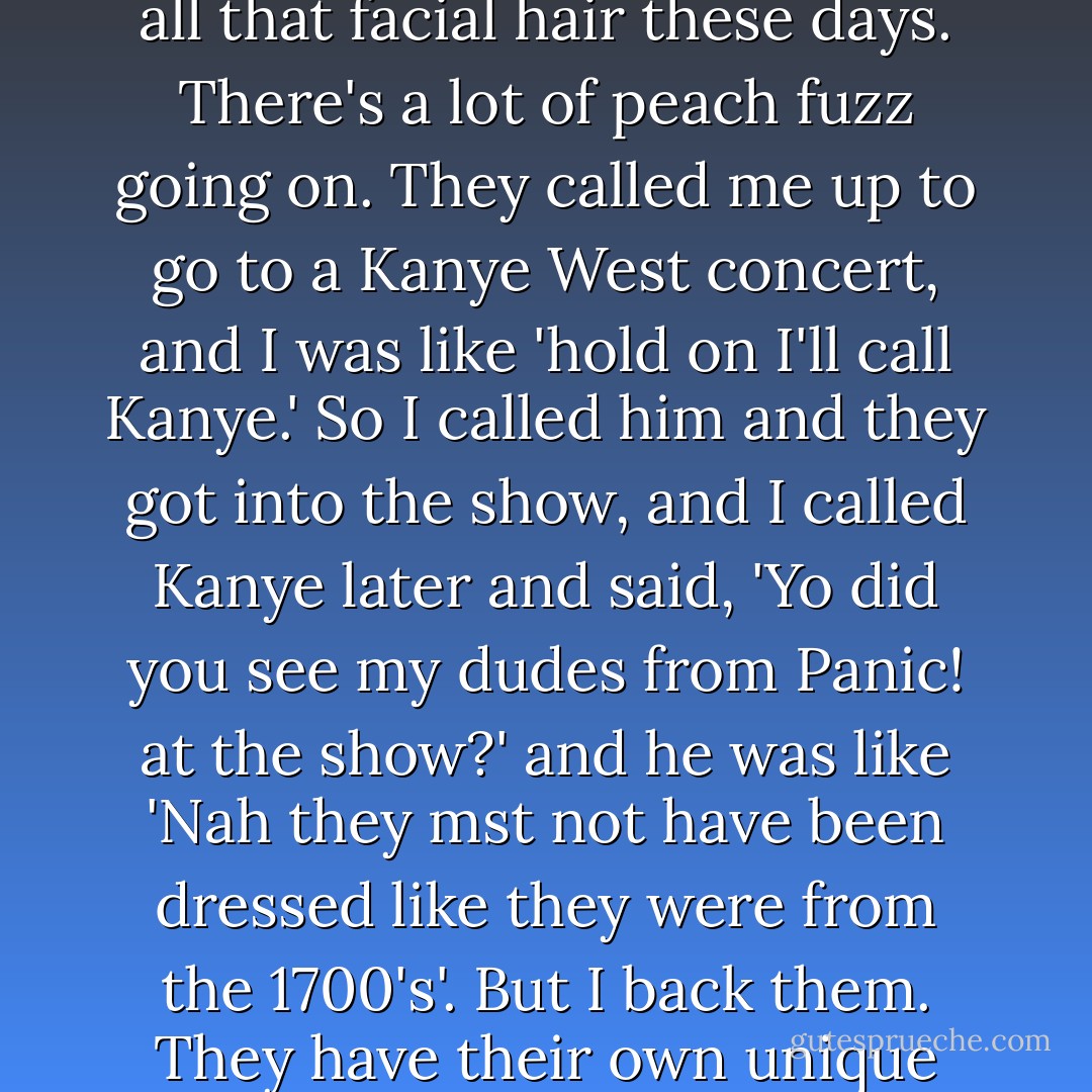 I love these dudes, but I don't know what they're doing with all that facial hair these days. There's a lot of peach fuzz going on. They called me up to go to a Kanye West concert, and I was like 'hold on I'll call Kanye.' So I called him and they got into the show, and I called Kanye later and said, 'Yo did you see my dudes from Panic! at the show?' and he was like 'Nah they mst not have been dressed like they were from the 1700's'. But I back them. They have their own unique style, which is cool. - Pete Wentz