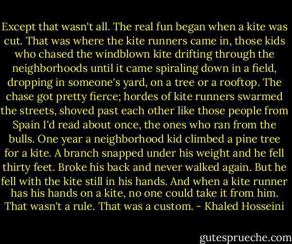 Except that wasn't all. The real fun began when a kite was cut. That was where the kite runners came in, those kids who chased the windblown kite drifting through the neighborhoods until it came spiraling down in a field, dropping in someone's yard, on a tree or a rooftop. The chase got pretty fierce; hordes of kite runners swarmed the streets, shoved past each other like those people from Spain I'd read about once, the ones who ran from the bulls. One year a neighborhood kid climbed a pine tree for a kite. A branch snapped under his weight and he fell thirty feet. Broke his back and never walked again. But he fell with the kite still in his hands. And when a kite runner has his hands on a kite, no one could take it from him. That wasn't a rule. That was a custom. - Khaled Hosseini