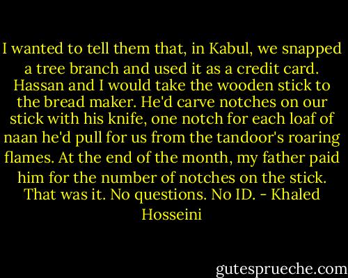I wanted to tell them that, in Kabul, we snapped a tree branch and used it as a credit card. Hassan and I would take the wooden stick to the bread maker. He'd carve notches on our stick with his knife, one notch for each loaf of naan he'd pull for us from the tandoor's roaring flames. At the end of the month, my father paid him for the number of notches on the stick. That was it. No questions. No ID. - Khaled Hosseini
