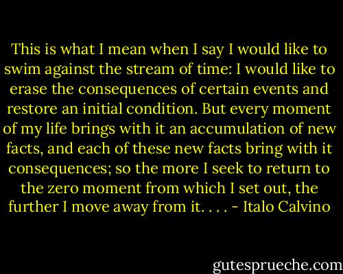 This is what I mean when I say I would like to swim against the stream of time: I would like to erase the consequences of certain events and restore an initial condition. But every moment of my life brings with it an accumulation of new facts, and each of these new facts bring with it consequences; so the more I seek to return to the zero moment from which I set out, the further I move away from it. . . . - Italo Calvino