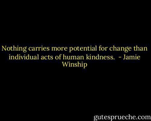 Nothing carries more potential for change than individual acts of human kindness.  - Jamie Winship