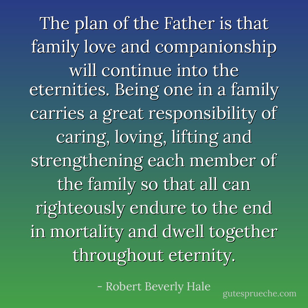 The plan of the Father is that family love and companionship will continue into the eternities. Being one in a family carries a great responsibility of caring, loving, lifting and strengthening each member of the family so that all can righteously endure to the end in mortality and dwell together throughout eternity. - Robert Beverly Hale