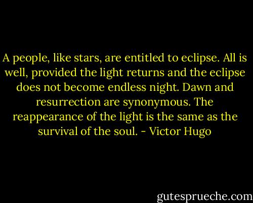 A people, like stars, are entitled to eclipse. All is well, provided the light returns and the eclipse does not become endless night. Dawn and resurrection are synonymous. The reappearance of the light is the same as the survival of the soul. - Victor Hugo
