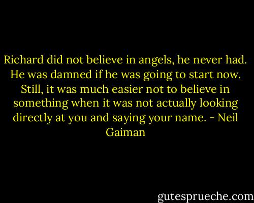 Richard did not believe in angels, he never had. He was damned if he was going to start now. Still, it was much easier not to believe in something when it was not actually looking directly at you and saying your name. - Neil Gaiman