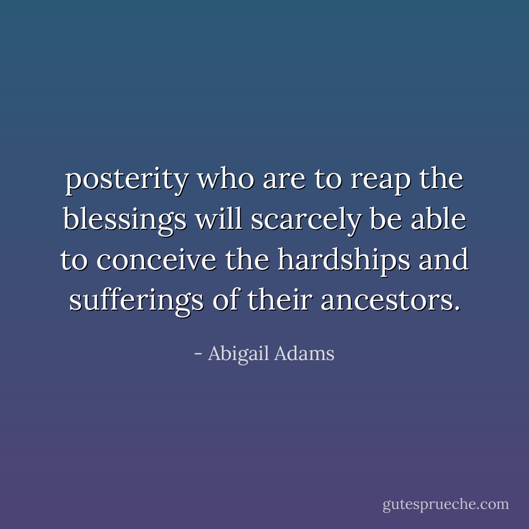 posterity who are to reap the blessings will scarcely be able to conceive the hardships and sufferings of their ancestors. - Abigail Adams