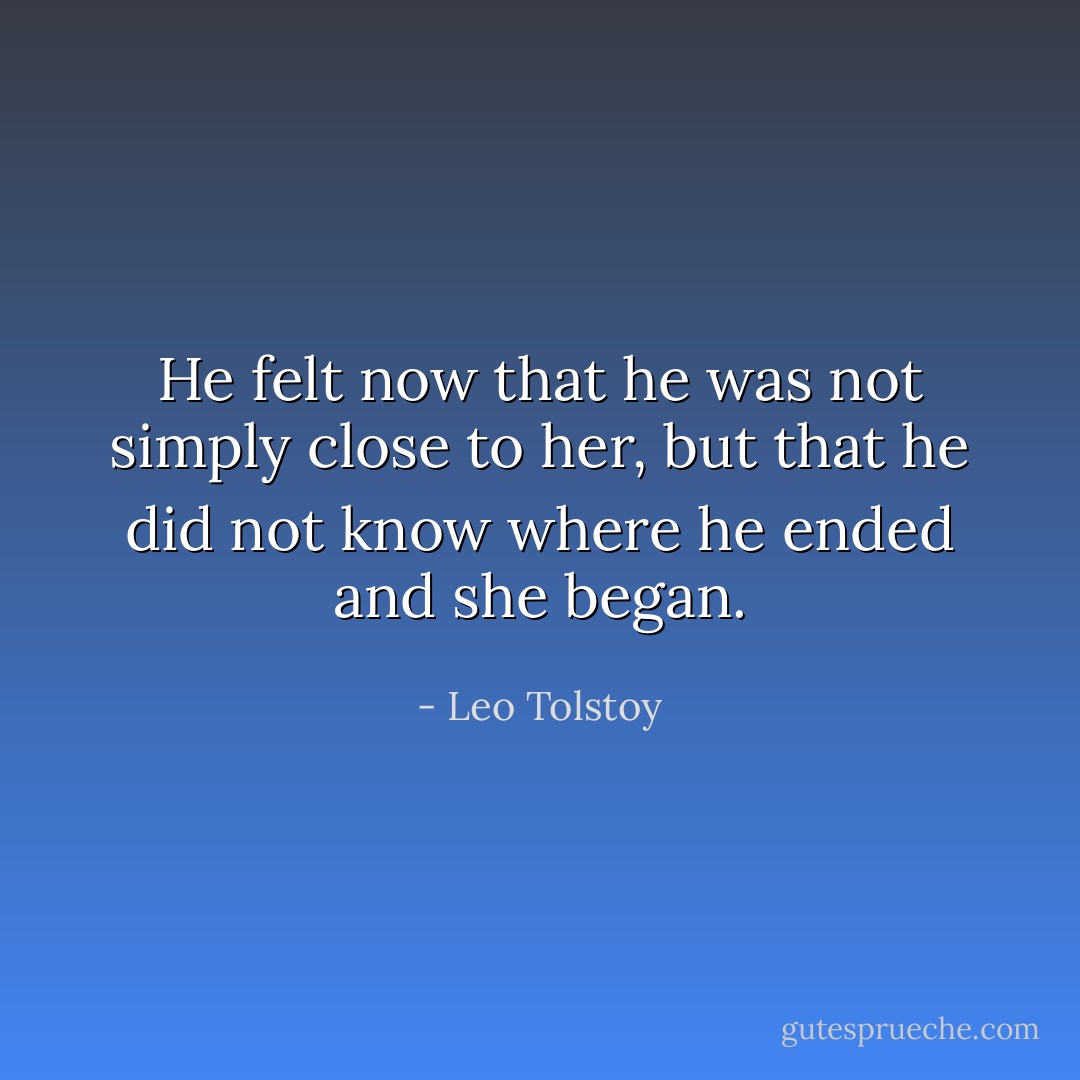 He felt now that he was not simply close to her, but that he did not know where he ended and she began. - Leo Tolstoy