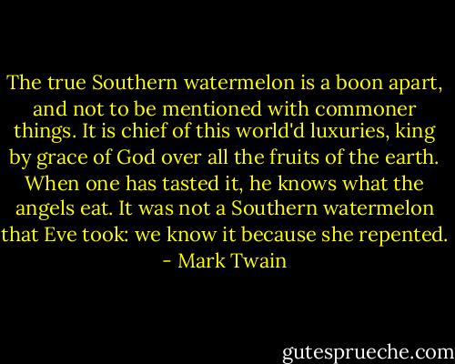 The true Southern watermelon is a boon apart, and not to be mentioned with commoner things. It is chief of this world'd luxuries, king by grace of God over all the fruits of the earth. When one has tasted it, he knows what the angels eat. It was not a Southern watermelon that Eve took: we know it because she repented. - Mark Twain