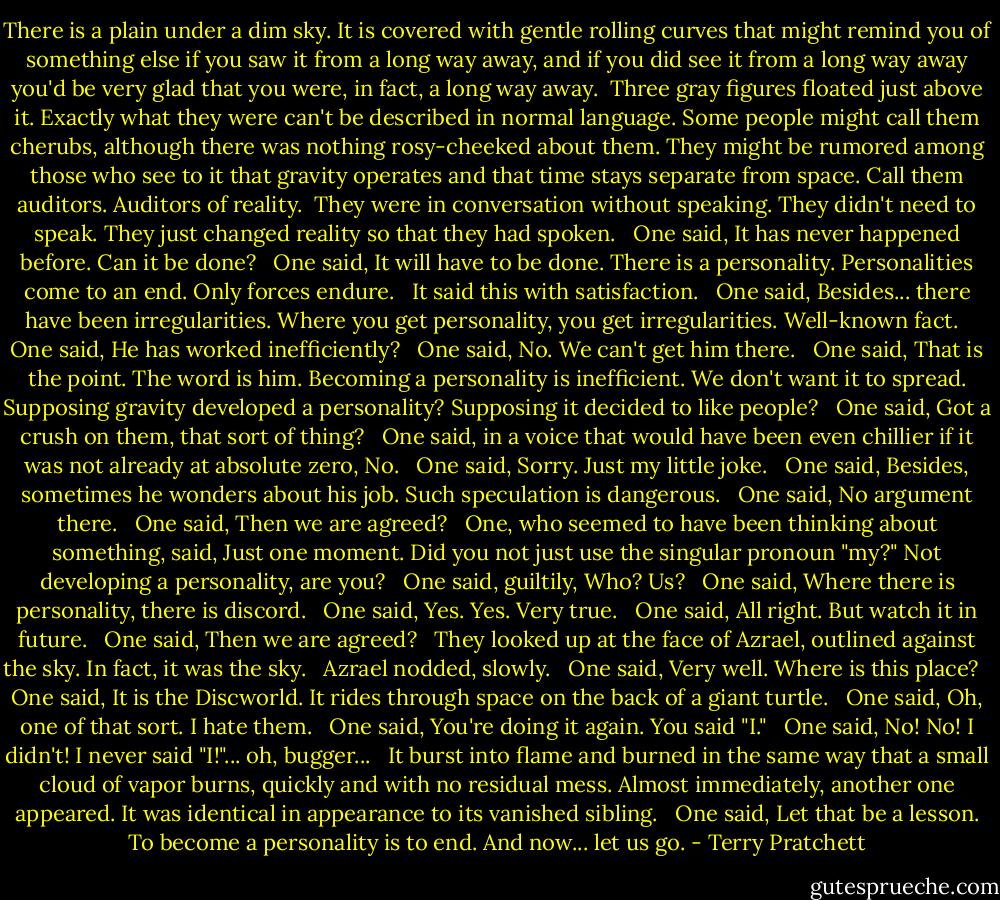 There is a plain under a dim sky. It is covered with gentle rolling curves that might remind you of something else if you saw it from a long way away, and if you did see it from a long way away you'd be very glad that you were, in fact, a long way away.<br /><br />Three gray figures floated just above it. Exactly what they were can't be described in normal language. Some people might call them cherubs, although there was nothing rosy-cheeked about them. They might be rumored among those who see to it that gravity operates and that time stays separate from space. Call them auditors. Auditors of reality.<br /><br />They were in conversation without speaking. They didn't need to speak. They just changed reality so that they had spoken.<br /> <br />One said, It has never happened before. Can it be done?<br /> <br />One said, It will have to be done. There is a personality. Personalities come to an end. Only forces endure.<br /> <br />It said this with satisfaction.<br /> <br />One said, Besides... there have been irregularities. Where you get personality, you get irregularities. Well-known fact.<br /> <br />One said, He has worked inefficiently?<br /> <br />One said, No. We can't get him there.<br /> <br />One said, That is the point. The word is him. Becoming a personality is inefficient. We don't want it to spread. Supposing gravity developed a personality? Supposing it decided to like people?<br /> <br />One said, Got a crush on them, that sort of thing?<br /> <br />One said, in a voice that would have been even chillier if it was not already at absolute zero, No.<br /> <br />One said, Sorry. Just my little joke.<br /> <br />One said, Besides, sometimes he wonders about his job. Such speculation is dangerous.<br /> <br />One said, No argument there.<br /> <br />One said, Then we are agreed?<br /> <br />One, who seemed to have been thinking about something, said, Just one moment. Did you not just use the singular pronoun "my?" Not developing a personality, are you?<br /> <br />One said, guiltily, Who? Us?<br /> <br />One said, Where there is personality, there is discord.<br /> <br />One said, Yes. Yes. Very true.<br /> <br />One said, All right. But watch it in future.<br /> <br />One said, Then we are agreed?<br /> <br />They looked up at the face of Azrael, outlined against the sky. In fact, it was the sky.<br /> <br />Azrael nodded, slowly.<br /> <br />One said, Very well. Where is this place?<br /> <br />One said, It is the Discworld. It rides through space on the back of a giant turtle.<br /> <br />One said, Oh, one of that sort. I hate them.<br /> <br />One said, You're doing it again. You said "I."<br /> <br />One said, No! No! I didn't! I never said "I!"... oh, bugger...<br /> <br />It burst into flame and burned in the same way that a small cloud of vapor burns, quickly and with no residual mess. Almost immediately, another one appeared. It was identical in appearance to its vanished sibling.<br /> <br />One said, Let that be a lesson. To become a personality is to end. And now... let us go. - Terry Pratchett