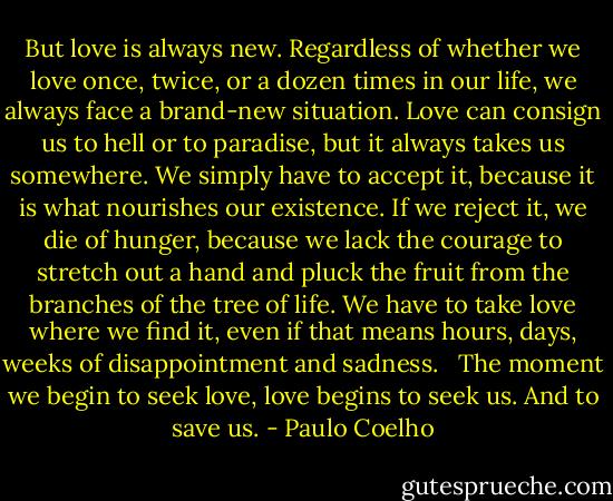 But love is always new. Regardless of whether we love once, twice, or a dozen times in our life, we always face a brand-new situation. Love can consign us to hell or to paradise, but it always takes us somewhere. We simply have to accept it, because it is what nourishes our existence. If we reject it, we die of hunger, because we lack the courage to stretch out a hand and pluck the fruit from the branches of the tree of life. We have to take love where we find it, even if that means hours, days, weeks of disappointment and sadness.<br /> <br />The moment we begin to seek love, love begins to seek us. And to save us. - Paulo Coelho
