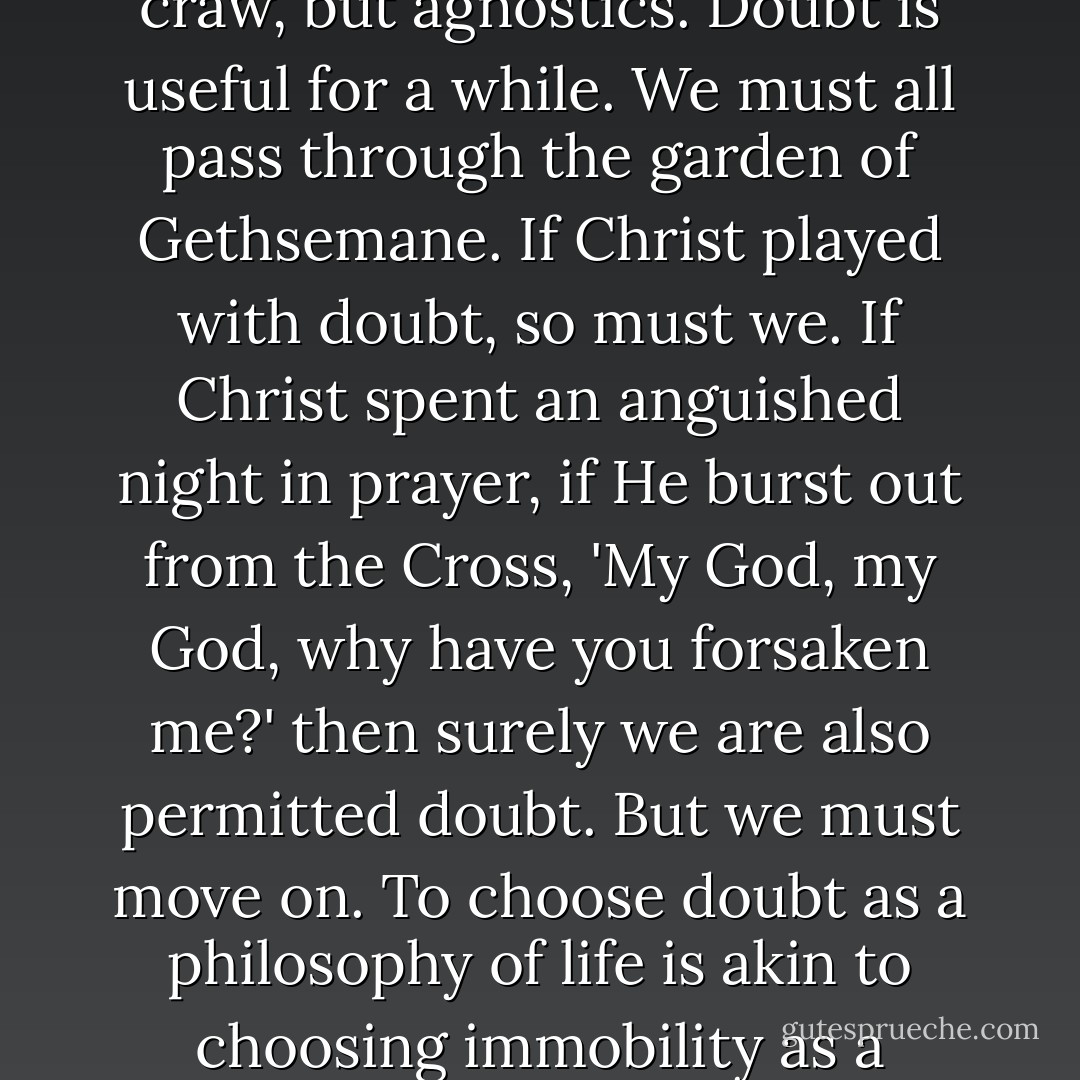 I'll be honest about it. It is not atheists who get stuck in my craw, but agnostics. Doubt is useful for a while. We must all pass through the garden of Gethsemane. If Christ played with doubt, so must we. If Christ spent an anguished night in prayer, if He burst out from the Cross, 'My God, my God, why have you forsaken me?' then surely we are also permitted doubt. But we must move on. To choose doubt as a philosophy of life is akin to choosing immobility as a means of transportation. - Yann Martel