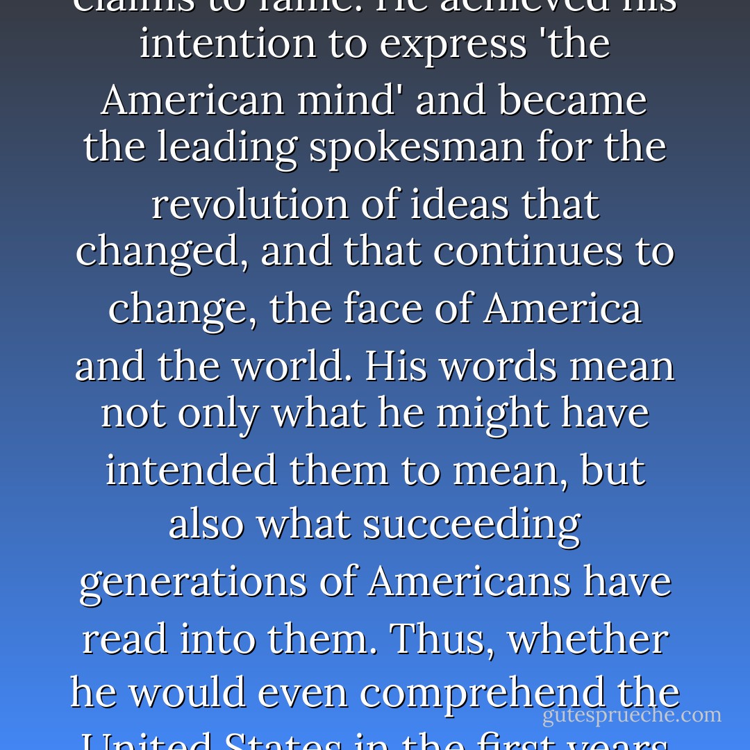 When we seek to understand liberty, equality, progress, constitutional governance, separation of church and state, and the meaning of the American Revolution, we do so in contexts framed by Jefferson's writings and arguments. Whatever we think of Jefferson as a person or as a politician, we can never take away from him his remarkable gift as a writer or his ultimate claims to fame. He achieved his intention to express 'the American mind' and became the leading spokesman for the revolution of ideas that changed, and that continues to change, the face of America and the world. His words mean not only what he might have intended them to mean, but also what succeeding generations of Americans have read into them. Thus, whether he would even comprehend the United States in the first years of the twenty-first century, Jefferson's shadow looms large over us, thanks to the conflicting influences of his thinking, doing, and -- most important -- his writing. That truth alone requires each generation to reacquaint itself with the life and work of Thomas Jefferson, and to grapple with his ambiguous legacies. - R.B. Bernstein