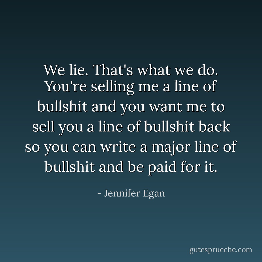 We lie. That's what we do. You're selling me a line of bullshit and you want me to sell you a line of bullshit back so you can write a major line of bullshit and be paid for it. - Jennifer Egan