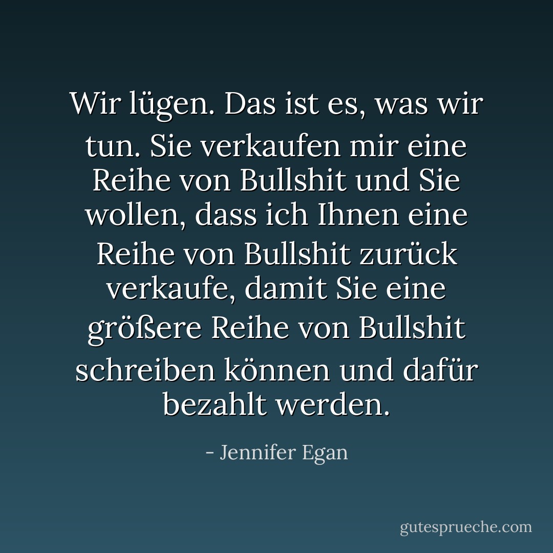Wir lügen. Das ist es, was wir tun. Sie verkaufen mir eine Reihe von Bullshit und Sie wollen, dass ich Ihnen eine Reihe von Bullshit zurück verkaufe, damit Sie eine größere Reihe von Bullshit schreiben können und dafür bezahlt werden. - Jennifer Egan<
