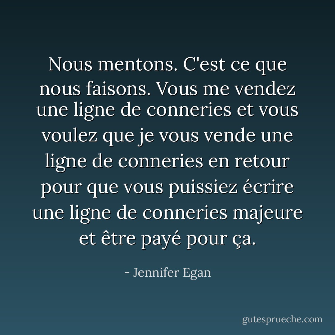 Nous mentons. C'est ce que nous faisons. Vous me vendez une ligne de conneries et vous voulez que je vous vende une ligne de conneries en retour pour que vous puissiez écrire une ligne de conneries majeure et être payé pour ça. - Jennifer Egan