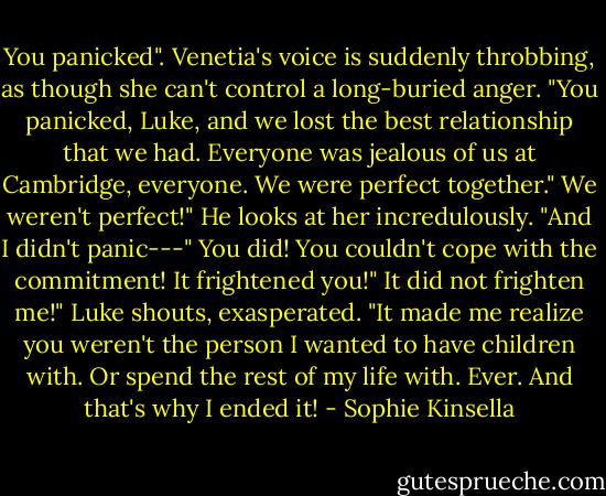 You panicked". Venetia's voice is suddenly throbbing, as though she can't control a long-buried anger. "You panicked, Luke, and we lost the best relationship that we had. Everyone was jealous of us at Cambridge, everyone. We were perfect together."<br />We weren't perfect!" He looks at her incredulously. "And I didn't panic---"<br />You did! You couldn't cope with the commitment! It frightened you!"<br />It did not frighten me!" Luke shouts, exasperated. "It made me realize you weren't the person I wanted to have children with. Or spend the rest of my life with. Ever. And that's why I ended it! - Sophie Kinsella