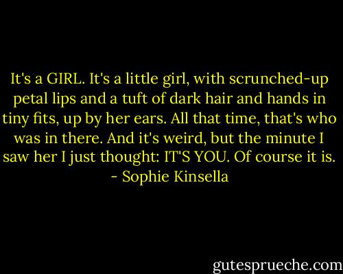 It's a GIRL.<br />It's a little girl, with scrunched-up petal lips and a tuft of dark hair and hands in tiny fits, up by her ears. All that time, that's who was in there. And it's weird, but the minute I saw her I just thought: IT'S YOU. Of course it is. - Sophie Kinsella