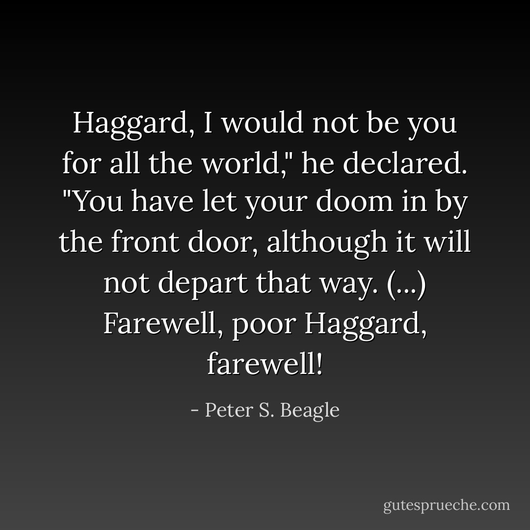 Haggard, I would not be you for all the world," he declared. "You have let your doom in by the front door, although it will not depart that way. (...) Farewell, poor Haggard, farewell! - Peter S. Beagle