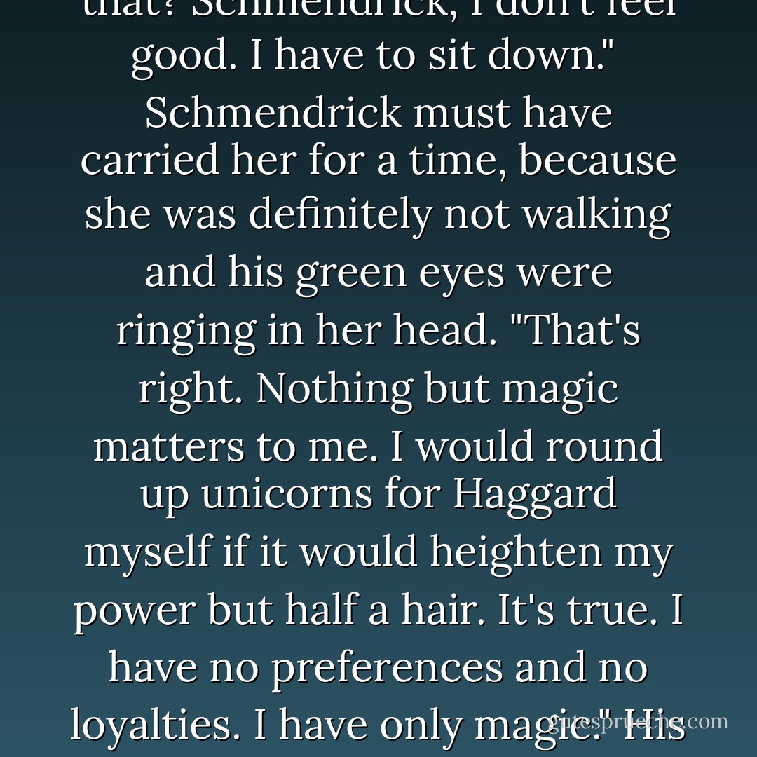 I know why you did it too. You can't become mortal yourself until you change her back again. Isn't that it? You don't care what happens to her, or to the others, just as long as you become a real magician, even if you change the Bull into a bullfrog, because it's still just a trick when you do it. You don't care about anything but magic, and what kind of magician is that? Schmendrick, I don't feel good. I have to sit down."<br /><br />Schmendrick must have carried her for a time, because she was definitely not walking and his green eyes were ringing in her head. "That's right. Nothing but magic matters to me. I would round up unicorns for Haggard myself if it would heighten my power but half a hair. It's true. I have no preferences and no loyalties. I have only magic." His voice was hard and sad.<br /><br />"Really?" she asked, rocking dreamily in her terror, watching the brightness flowing by. "That's awful." She was very impressed. "Are you really like that?"<br /><br />"No," he said, then or later. "No, it's not true. How could I be like that, and still have all these troubles?" Then he said, "Molly, you have to walk now. - Peter S. Beagle