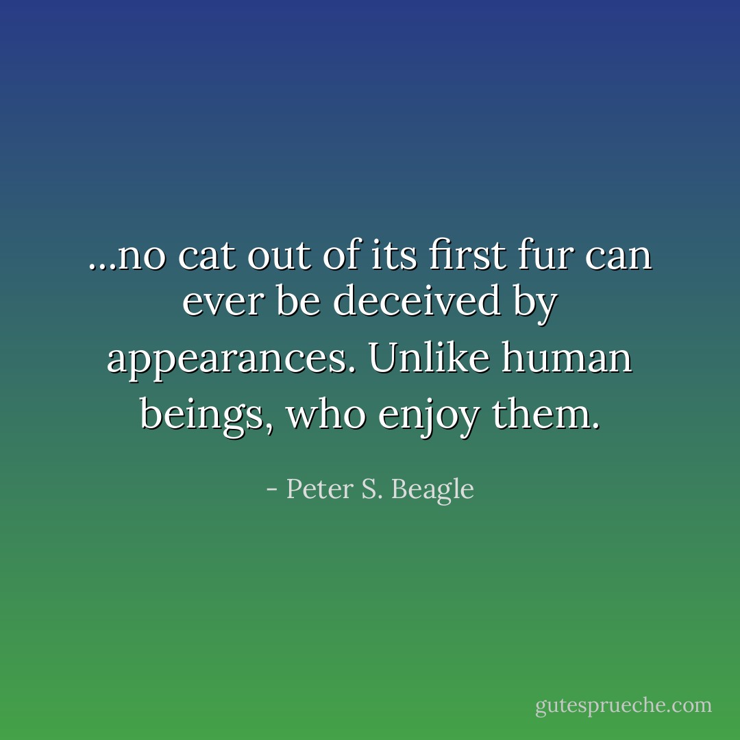 ...no cat out of its first fur can ever be deceived by appearances. Unlike human beings, who enjoy them. - Peter S. Beagle