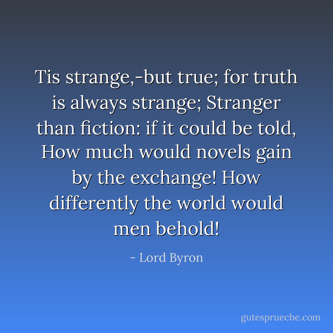Tis strange,-but true; for truth is always strange;<br />Stranger than fiction: if it could be told,<br />How much would novels gain by the exchange!<br />How differently the world would men behold! - Lord Byron