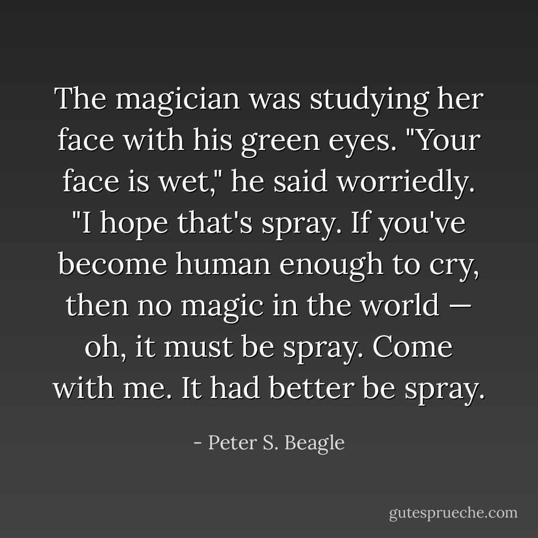 The magician was studying her face with his green eyes. "Your face is wet," he said worriedly. "I hope that's spray. If you've become human enough to cry, then no magic in the world — oh, it must be spray. Come with me. It had better be spray. - Peter S. Beagle
