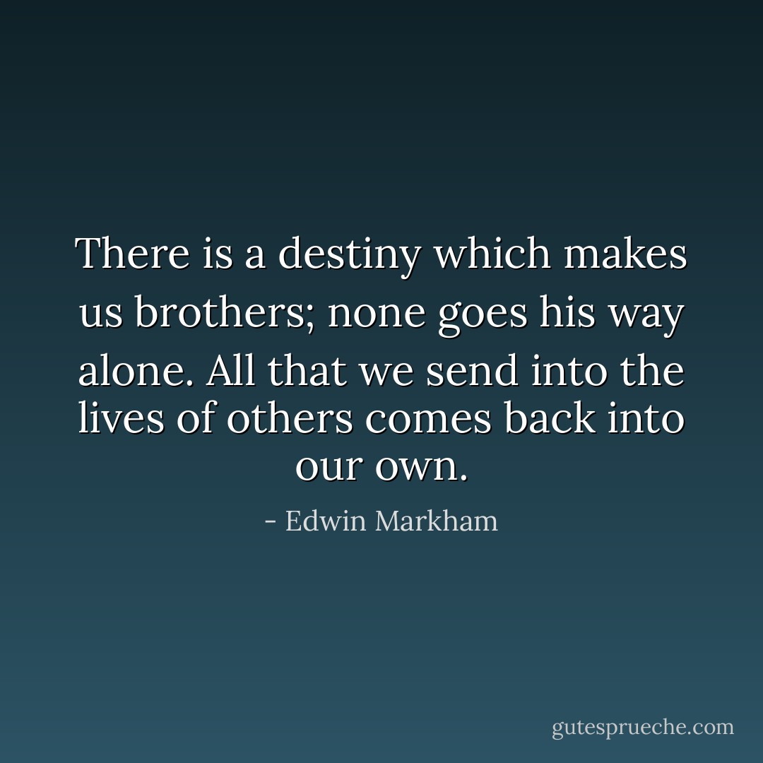 There is a destiny which makes us brothers; none goes his way alone. All that we send into the lives of others comes back into our own. - Edwin Markham