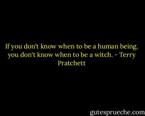 If you don't know when to be a human being, you don't know when to be a witch. - Terry Pratchett