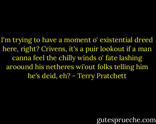 I'm trying to have a moment o' existential dreed here, right? Crivens, it's a puir lookout if a man canna feel the chilly winds o' fate lashing aroound his netheres wi'out folks telling him he's deid, eh? - Terry Pratchett