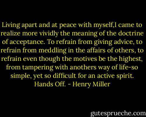 Living apart and at peace with myself,I came to realize more vividly the meaning of the doctrine of acceptance. To refrain from giving advice, to refrain from meddling in the affairs of others, to refrain even though the motives be the highest, from tampering with anothers way of life-so simple, yet so difficult for an active spirit. Hands Off. - Henry Miller