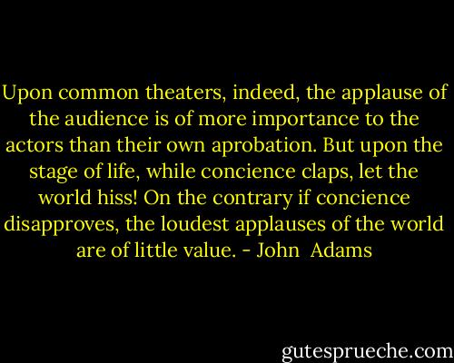 Upon common theaters, indeed, the applause of the audience is of more importance to the actors than their own aprobation. But upon the stage of life, while concience claps, let the world hiss! On the contrary if concience disapproves, the loudest applauses of the world are of little value. - John  Adams