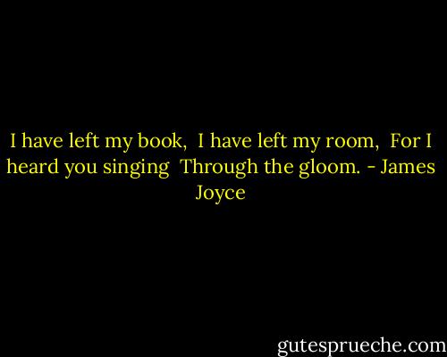 I have left my book, <br />I have left my room, <br />For I heard you singing <br />Through the gloom. - James Joyce