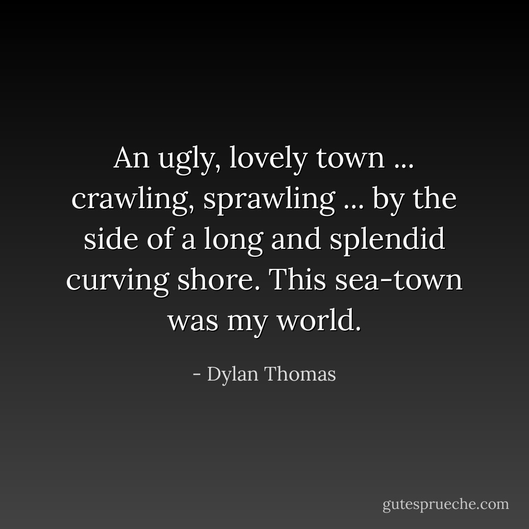 An ugly, lovely town ... crawling, sprawling ... by the side of a long and splendid curving shore. This sea-town was my world. - Dylan Thomas