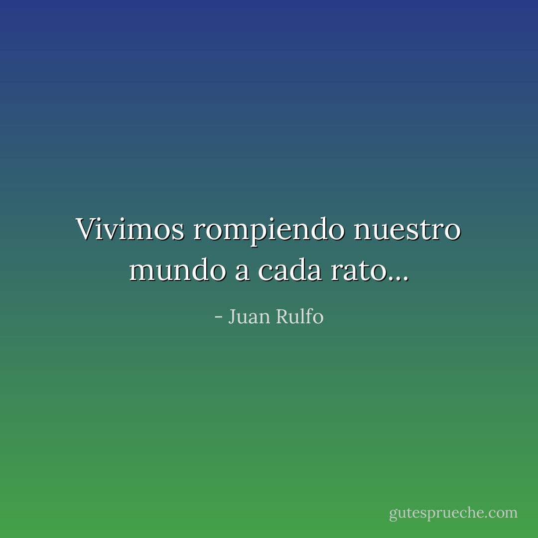 Vivimos rompiendo nuestro mundo a cada rato... - Juan Rulfo