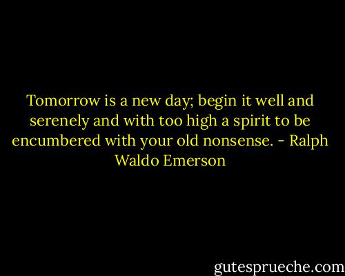 Tomorrow is a new day; begin it well and serenely and with too high a spirit to be encumbered with your old nonsense. - Ralph Waldo Emerson