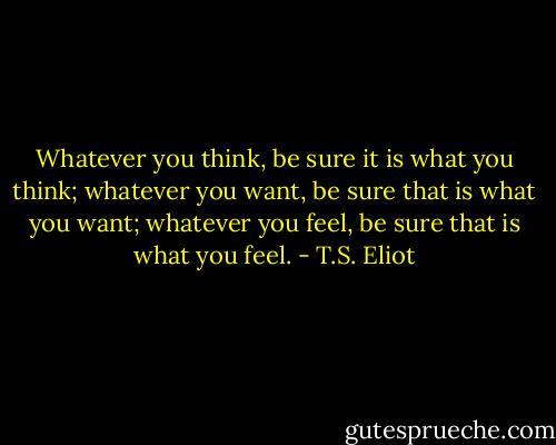 Whatever you think, be sure it is what you think; whatever you want, be sure that is what you want; whatever you feel, be sure that is what you feel. - T.S. Eliot