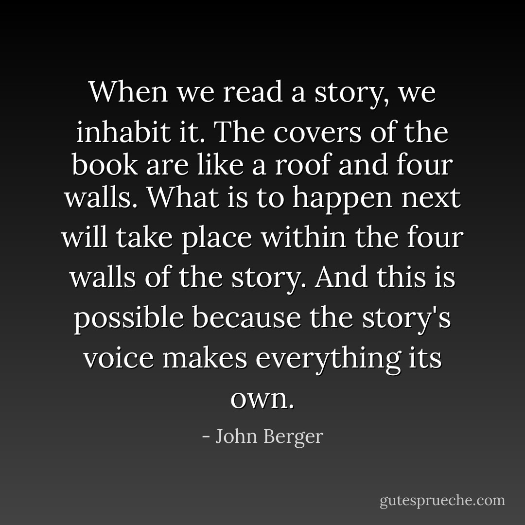 When we read a story, we inhabit it. The covers of the book are like a roof and four walls. What is to happen next will take place within the four walls of the story. And this is possible because the story's voice makes everything its own. - John Berger