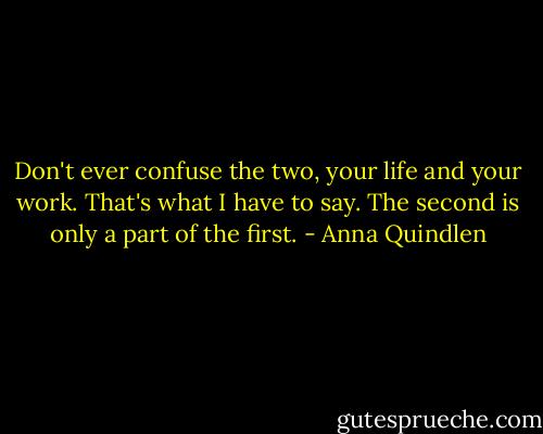 Don't ever confuse the two, your life and your work. That's what I have to say. The second is only a part of the first. - Anna Quindlen