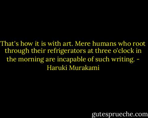 That's how it is with art. Mere humans who root through their refrigerators at three o'clock in the morning are incapable of such writing. - Haruki Murakami
