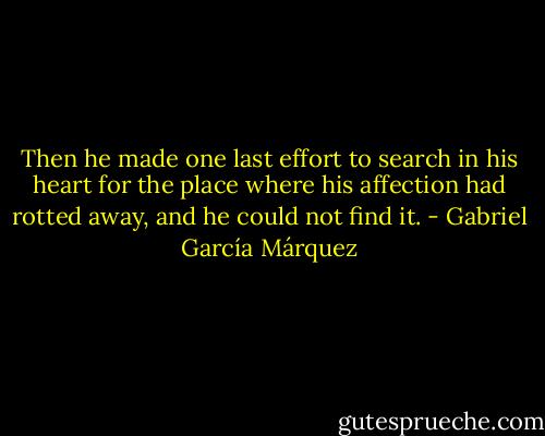Then he made one last effort to search in his heart for the place where his affection had rotted away, and he could not find it. - Gabriel García Márquez