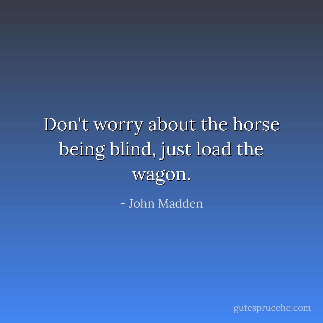 Don't worry about the horse being blind, just load the wagon. - John Madden