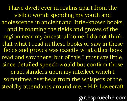 I have dwelt ever in realms apart from the visible world; spending my youth and adolescence in ancient and little-known books, and in roaming the fields and groves of the region near my ancestral home. I do not think that what I read in these books or saw in these fields and groves was exactly what other boys read and saw there; but of this I must say little, since detailed speech would but confirm those cruel slanders upon my intellect which I sometimes overhear from the whispers of the stealthy attendants around me. - H.P. Lovecraft